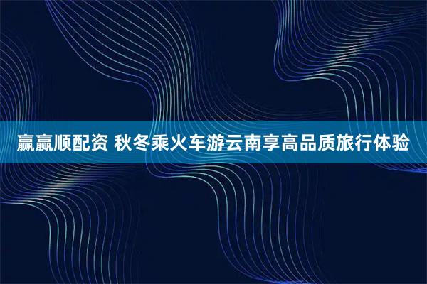 赢赢顺配资 秋冬乘火车游云南享高品质旅行体验