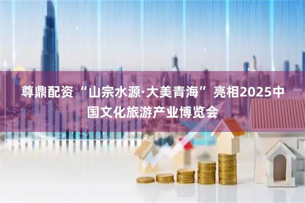 尊鼎配资 “山宗水源·大美青海” 亮相2025中国文化旅游产业博览会