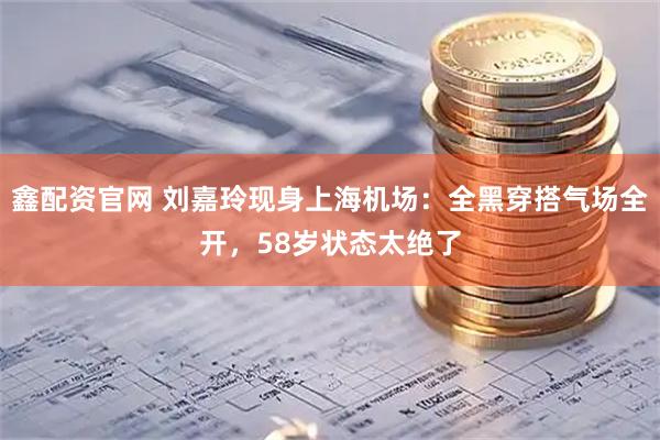 鑫配资官网 刘嘉玲现身上海机场：全黑穿搭气场全开，58岁状态太绝了