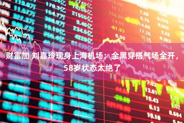 财富加 刘嘉玲现身上海机场：全黑穿搭气场全开，58岁状态太绝了