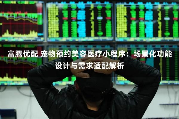 富腾优配 宠物预约美容医疗小程序：场景化功能设计与需求适配解析