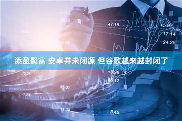 添盈聚富 安卓并未闭源 但谷歌越来越封闭了