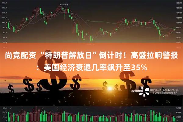 尚竞配资 “特朗普解放日”倒计时！高盛拉响警报：美国经济衰退几率飙升至35%