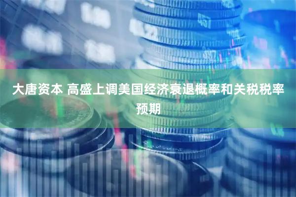 大唐资本 高盛上调美国经济衰退概率和关税税率预期