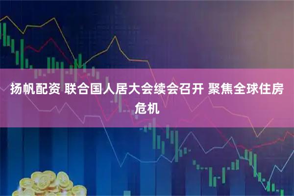 扬帆配资 联合国人居大会续会召开 聚焦全球住房危机