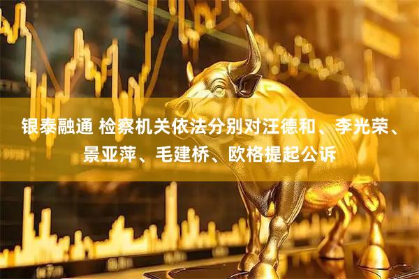 银泰融通 检察机关依法分别对汪德和、李光荣、景亚萍、毛建桥、欧格提起公诉