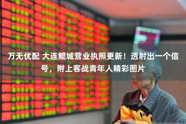 万无优配 大连鲲城营业执照更新！透射出一个信号，附上客战青年人精彩图片