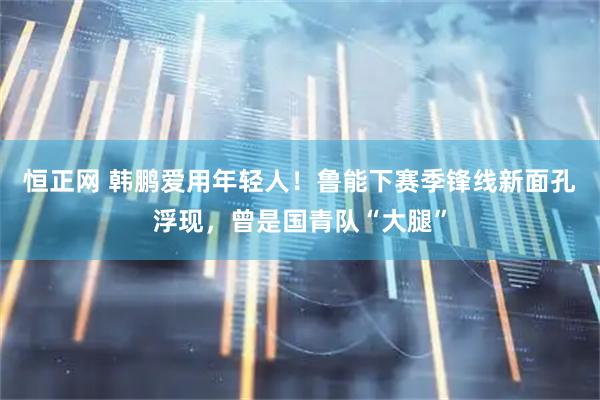 恒正网 韩鹏爱用年轻人！鲁能下赛季锋线新面孔浮现，曾是国青队“大腿”
