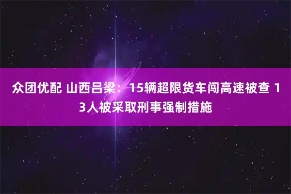 众团优配 山西吕梁：15辆超限货车闯高速被查 13人被采取刑事强制措施