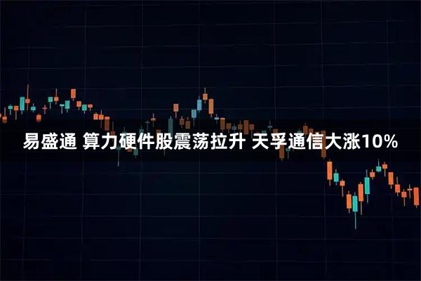 易盛通 算力硬件股震荡拉升 天孚通信大涨10%