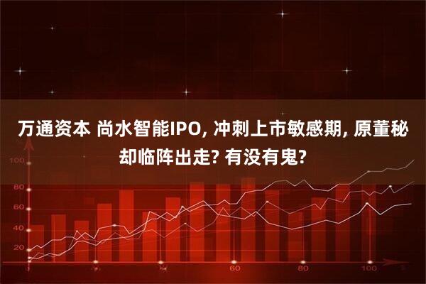 万通资本 尚水智能IPO, 冲刺上市敏感期, 原董秘却临阵出走? 有没有鬼?