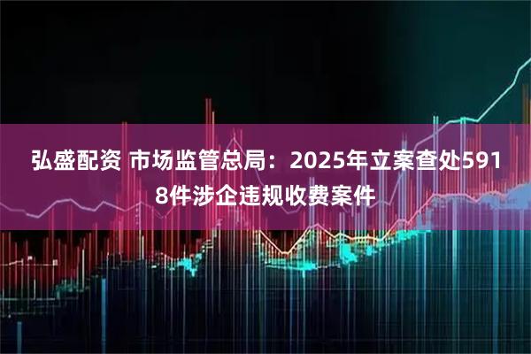弘盛配资 市场监管总局：2025年立案查处5918件涉企违规收费案件
