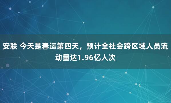 安联 今天是春运第四天，预计全社会跨区域人员流动量达1.96亿人次