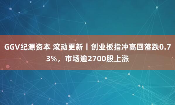 GGV纪源资本 滚动更新丨创业板指冲高回落跌0.73%，市场逾2700股上涨