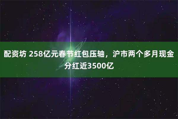 配资坊 258亿元春节红包压轴，沪市两个多月现金分红近3500亿