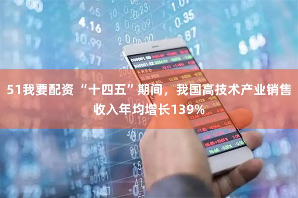 51我要配资 “十四五”期间，我国高技术产业销售收入年均增长139%