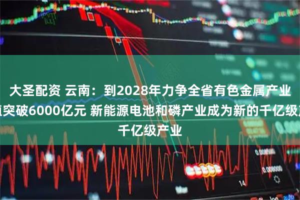 大圣配资 云南：到2028年力争全省有色金属产业产值突破6000亿元 新能源电池和磷产业成为新的千亿级产业