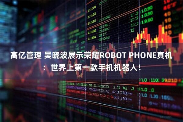 高亿管理 吴晓波展示荣耀ROBOT PHONE真机：世界上第一款手机机器人！