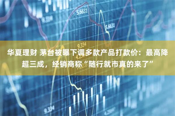 华夏理财 茅台被曝下调多款产品打款价：最高降超三成，经销商称“随行就市真的来了”