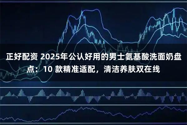 正好配资 2025年公认好用的男士氨基酸洗面奶盘点：10 款精准适配，清洁养肤双在线
