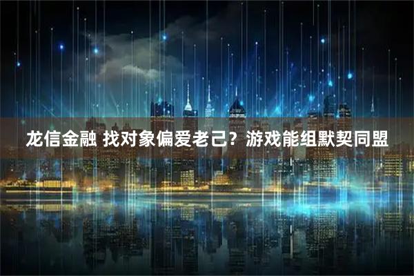 龙信金融 找对象偏爱老己？游戏能组默契同盟