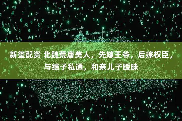 新玺配资 北魏荒唐美人,先嫁王爷,后嫁权臣,与继子私通,和亲儿子暧昧