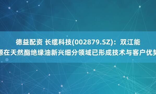 德益配资 长缆科技(002879.SZ)：双江能源在天然酯绝缘油新兴细分领域已形成技术与客户优势