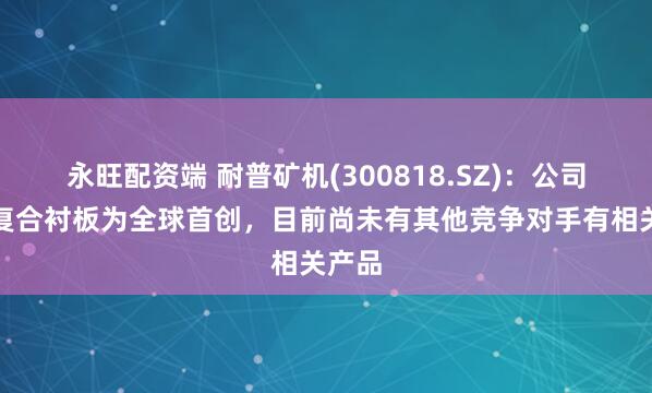 永旺配资端 耐普矿机(300818.SZ)：公司锻造复合衬板为全球首创，目前尚未有其他竞争对手有相关产品