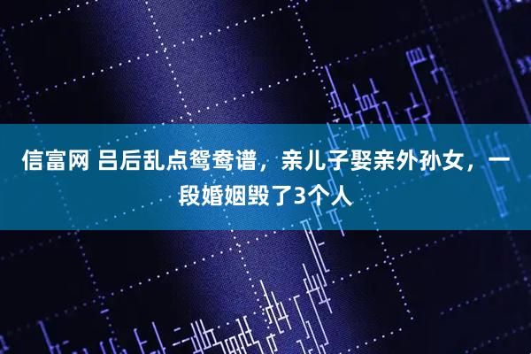 信富网 吕后乱点鸳鸯谱,亲儿子娶亲外孙女,一段婚姻毁了3个人