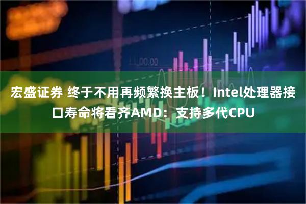 宏盛证券 终于不用再频繁换主板!Intel处理器接口寿命将看齐AMD:支持多代CPU