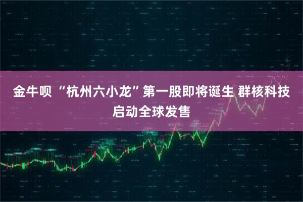 金牛呗 “杭州六小龙”第一股即将诞生 群核科技启动全球发售