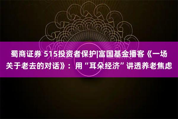蜀商证券 515投资者保护|富国基金播客《一场关于老去的对话》：用“耳朵经济”讲透养老焦虑