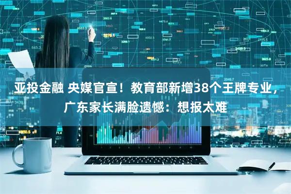 亚投金融 央媒官宣！教育部新增38个王牌专业，广东家长满脸遗憾：想报太难