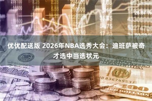 优优配送版 2026年NBA选秀大会：迪班萨被奇才选中当选状元
