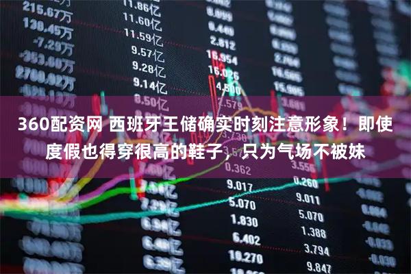 360配资网 西班牙王储确实时刻注意形象！即使度假也得穿很高的鞋子，只为气场不被妹