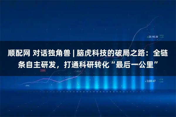 顺配网 对话独角兽 | 脑虎科技的破局之路：全链条自主研发，打通科研转化“最后一公里”