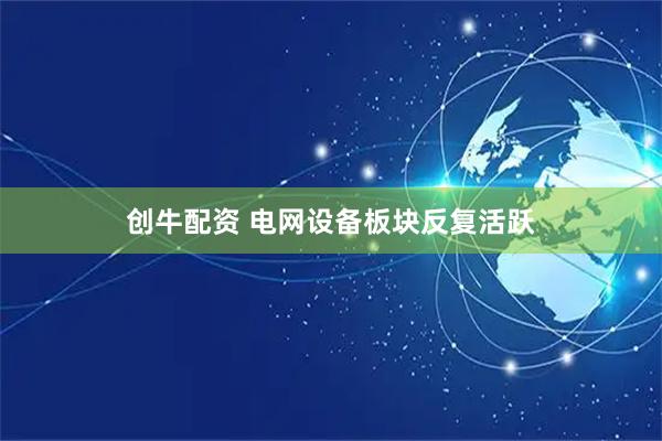 创牛配资 电网设备板块反复活跃