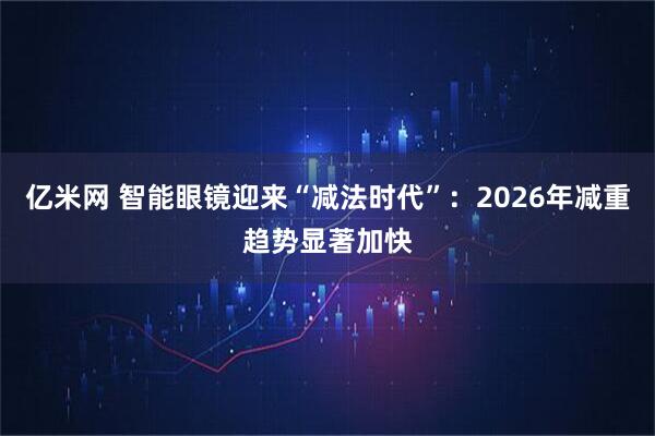 亿米网 智能眼镜迎来“减法时代”：2026年减重趋势显著加快